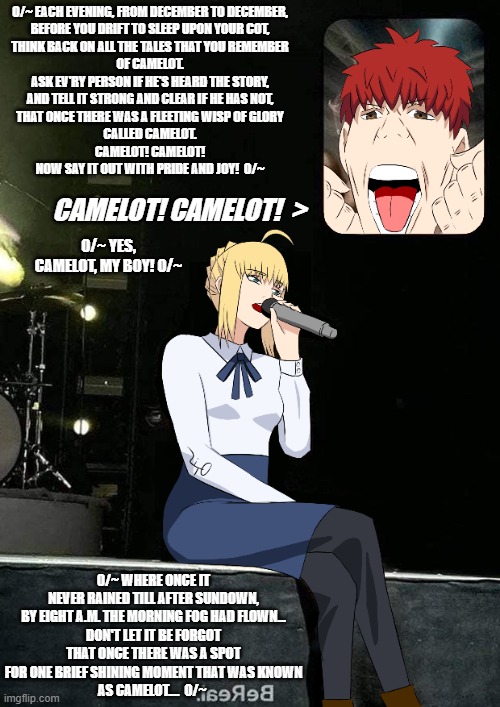 "Karaoke Night with Artoria" | 0/~ EACH EVENING, FROM DECEMBER TO DECEMBER,
BEFORE YOU DRIFT TO SLEEP UPON YOUR COT,
THINK BACK ON ALL THE TALES THAT YOU REMEMBER
OF CAMELOT.
ASK EV'RY PERSON IF HE'S HEARD THE STORY,
AND TELL IT STRONG AND CLEAR IF HE HAS NOT,
THAT ONCE THERE WAS A FLEETING WISP OF GLORY
CALLED CAMELOT.
CAMELOT! CAMELOT!
NOW SAY IT OUT WITH PRIDE AND JOY!  0/~; CAMELOT! CAMELOT!  >; 0/~ YES, CAMELOT, MY BOY! 0/~; 0/~ WHERE ONCE IT NEVER RAINED TILL AFTER SUNDOWN,
BY EIGHT A.M. THE MORNING FOG HAD FLOWN...
DON'T LET IT BE FORGOT
THAT ONCE THERE WAS A SPOT
FOR ONE BRIEF SHINING MOMENT THAT WAS KNOWN
AS CAMELOT....  0/~ | image tagged in fate/stay night,fate,artoria,camelot,karaoke,shiro emiya | made w/ Imgflip meme maker