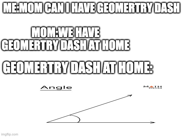 ME:MOM CAN I HAVE GEOMERTRY DASH; MOM:WE HAVE GEOMERTRY DASH AT HOME; GEOMERTRY DASH AT HOME: | made w/ Imgflip meme maker