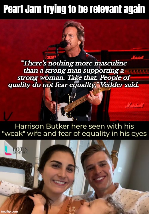 I have no inherent interest in any of the two, but the subject is fire | Pearl Jam trying to be relevant again; "There's nothing more masculine than a strong man supporting a strong woman. Take that. People of quality do not fear equality," Vedder said. | image tagged in outrage,sarcasm | made w/ Imgflip meme maker