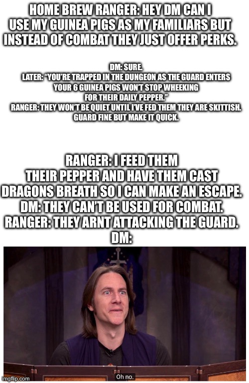 Plan an encounter for that dm! | DM: SURE.
LATER: “YOU’RE TRAPPED IN THE DUNGEON AS THE GUARD ENTERS YOUR 6 GUINEA PIGS WON’T STOP WHEEKING FOR THEIR DAILY PEPPER.”
RANGER: THEY WON’T BE QUIET UNTIL I’VE FED THEM THEY ARE SKITTISH.
GUARD FINE BUT MAKE IT QUICK. HOME BREW RANGER: HEY DM CAN I USE MY GUINEA PIGS AS MY FAMILIARS BUT INSTEAD OF COMBAT THEY JUST OFFER PERKS. RANGER: I FEED THEM THEIR PEPPER AND HAVE THEM CAST DRAGONS BREATH SO I CAN MAKE AN ESCAPE.
DM: THEY CAN’T BE USED FOR COMBAT.
RANGER: THEY ARNT ATTACKING THE GUARD.
DM: | image tagged in blank white template,matt mercer oh no,guinea pig,ranger,squeaky loaves | made w/ Imgflip meme maker