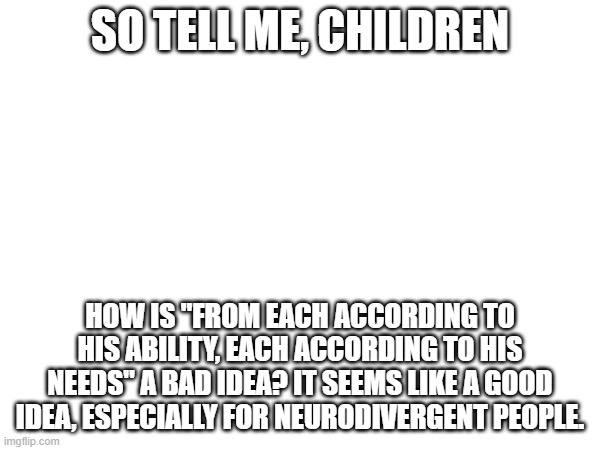 SO TELL ME, CHILDREN; HOW IS "FROM EACH ACCORDING TO HIS ABILITY, EACH ACCORDING TO HIS NEEDS" A BAD IDEA? IT SEEMS LIKE A GOOD IDEA, ESPECIALLY FOR NEURODIVERGENT PEOPLE. | made w/ Imgflip meme maker