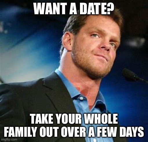 Date days | WANT A DATE? TAKE YOUR WHOLE FAMILY OUT OVER A FEW DAYS | image tagged in chris benoit,date,family | made w/ Imgflip meme maker