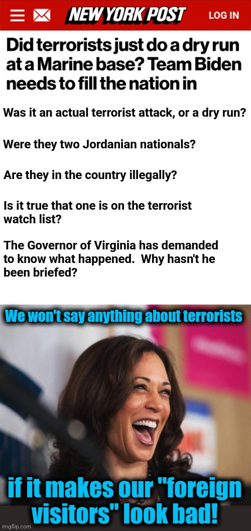 "Team Biden:" terrorists before Americans | Was it an actual terrorist attack, or a dry run? Were they two Jordanian nationals? Are they in the country illegally? Is it true that one is on the terrorist
watch list? The Governor of Virginia has demanded
to know what happened.  Why hasn't he
been briefed? We won't say anything about terrorists; if it makes our "foreign
visitors" look bad! | image tagged in cackling kamala harris,terrorists,joe biden,democrats,illegal immigrants,open borders | made w/ Imgflip meme maker