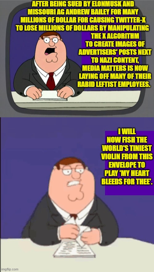 Media Matters used to be funded by George Soros.  I don't know if this still holds true. | AFTER BEING SUED BY ELONMUSK AND MISSOURI AG ANDREW BAILEY FOR MANY MILLIONS OF DOLLAR FOR CAUSING TWITTER-X TO LOSE MILLIONS OF DOLLARS BY MANIPULATING; THE X ALGORITHM TO CREATE IMAGES OF ADVERTISERS' POSTS NEXT TO NAZI CONTENT, MEDIA MATTERS IS NOW LAYING OFF MANY OF THEIR RABID LEFTIST EMPLOYEES. I WILL NOW FISH THE WORLD'S TINIEST VIOLIN FROM THIS ENVELOPE TO PLAY 'MY HEART BLEEDS FOR THEE'. | image tagged in peter griffin news | made w/ Imgflip meme maker