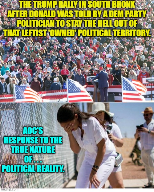 Yep . . . leftist politicians are beginning to panic. | THE TRUMP RALLY IN SOUTH BRONX AFTER DONALD WAS TOLD BY A DEM PARTY POLITICIAN TO STAY THE HELL OUT OF THAT LEFTIST 'OWNED' POLITICAL TERRITORY. AOC'S RESPONSE TO THE TRUE NATURE OF . . . POLITICAL REALITY. | image tagged in yep | made w/ Imgflip meme maker