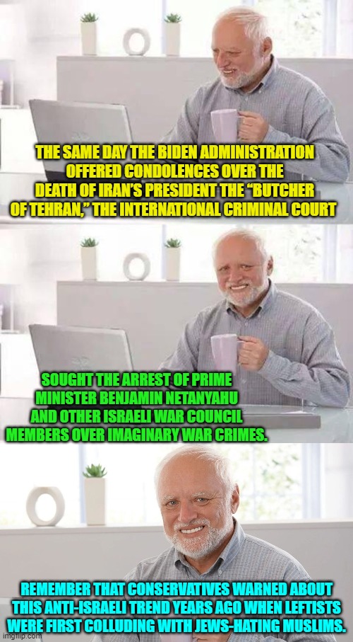 What's surprising is that people can be surprised by this. | THE SAME DAY THE BIDEN ADMINISTRATION OFFERED CONDOLENCES OVER THE DEATH OF IRAN’S PRESIDENT THE “BUTCHER OF TEHRAN,” THE INTERNATIONAL CRIMINAL COURT; SOUGHT THE ARREST OF PRIME MINISTER BENJAMIN NETANYAHU AND OTHER ISRAELI WAR COUNCIL MEMBERS OVER IMAGINARY WAR CRIMES. REMEMBER THAT CONSERVATIVES WARNED ABOUT THIS ANTI-ISRAELI TREND YEARS AGO WHEN LEFTISTS WERE FIRST COLLUDING WITH JEWS-HATING MUSLIMS. | image tagged in hide the pain harold | made w/ Imgflip meme maker