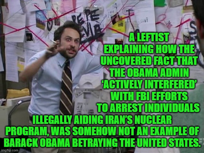 Nobody is surprised by this, are they? | A LEFTIST EXPLAINING HOW THE UNCOVERED FACT THAT THE OBAMA ADMIN ‘ACTIVELY INTERFERED’ WITH FBI EFFORTS TO ARREST INDIVIDUALS; ILLEGALLY AIDING IRAN’S NUCLEAR PROGRAM, WAS SOMEHOW NOT AN EXAMPLE OF BARACK OBAMA BETRAYING THE UNITED STATES. | image tagged in charlie conspiracy always sunny in philidelphia | made w/ Imgflip meme maker