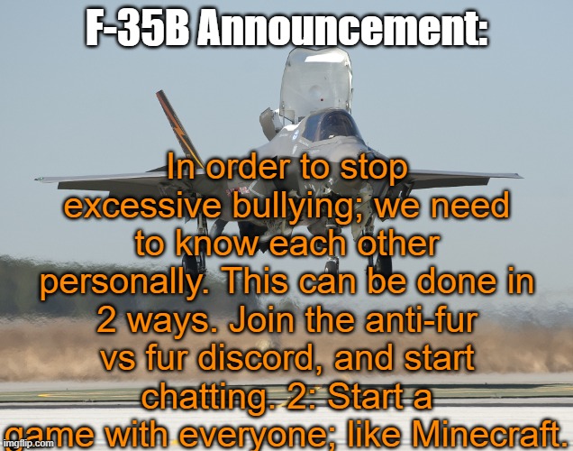 F-35B Announcment Template | In order to stop excessive bullying; we need to know each other personally. This can be done in 2 ways. Join the anti-fur vs fur discord, and start chatting. 2: Start a game with everyone; like Minecraft. F-35B Announcement: | image tagged in f-35b announcment template | made w/ Imgflip meme maker