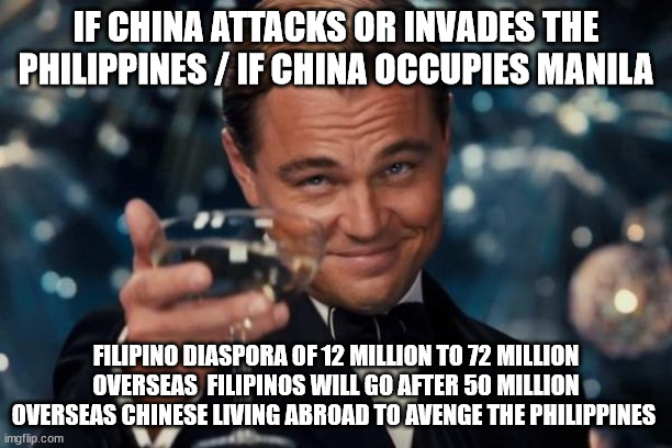 Filipino Diaspora and Overseas Filipinos | IF CHINA ATTACKS OR INVADES THE PHILIPPINES / IF CHINA OCCUPIES MANILA; FILIPINO DIASPORA OF 12 MILLION TO 72 MILLION OVERSEAS  FILIPINOS WILL GO AFTER 50 MILLION OVERSEAS CHINESE LIVING ABROAD TO AVENGE THE PHILIPPINES | image tagged in memes,leonardo dicaprio cheers,filipino diaspora,overseas filipinos | made w/ Imgflip meme maker