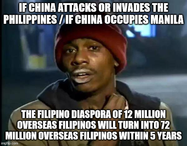 Filipino Diaspora and Overseas Filipinos | IF CHINA ATTACKS OR INVADES THE PHILIPPINES / IF CHINA OCCUPIES MANILA; THE FILIPINO DIASPORA OF 12 MILLION OVERSEAS FILIPINOS WILL TURN INTO 72 MILLION OVERSEAS FILIPINOS WITHIN 5 YEARS | image tagged in memes,y'all got any more of that,filipino diaspora,overseas filipinos | made w/ Imgflip meme maker