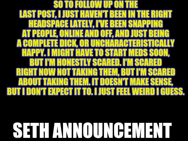 SO TO FOLLOW UP ON THE LAST POST, I JUST HAVEN'T BEEN IN THE RIGHT HEADSPACE LATELY, I'VE BEEN SNAPPING AT PEOPLE, ONLINE AND OFF, AND JUST BEING A COMPLETE DICK, OR UNCHARACTERISTICALLY HAPPY. I MIGHT HAVE TO START MEDS SOON, BUT I'M HONESTLY SCARED. I'M SCARED RIGHT NOW NOT TAKING THEM, BUT I'M SCARED ABOUT TAKING THEM. IT DOESN'T MAKE SENSE, BUT I DON'T EXPECT IT TO. I JUST FEEL WEIRD I GUESS. SETH ANNOUNCEMENT | made w/ Imgflip meme maker