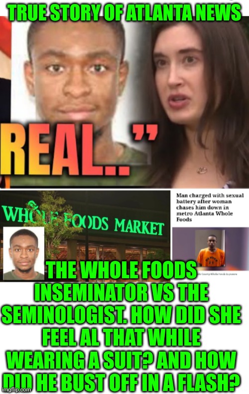 Funny | TRUE STORY OF ATLANTA NEWS; THE WHOLE FOODS INSEMINATOR VS THE SEMINOLOGIST. HOW DID SHE FEEL AL THAT WHILE WEARING A SUIT? AND HOW DID HE BUST OFF IN A FLASH? | image tagged in funny,health,food,grocery store,sex,sexy women | made w/ Imgflip meme maker