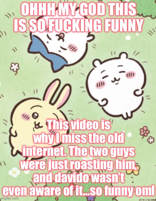 https://www.youtube.com/watch?v=d2FGgYp6mdk | OHHH MY GOD THIS IS SO FUCKING FUNNY; This video is why I miss the old internet. The two guys were just roasting him, and davido wasn’t even aware of it…so funny oml | image tagged in icy's chiikawa template | made w/ Imgflip meme maker