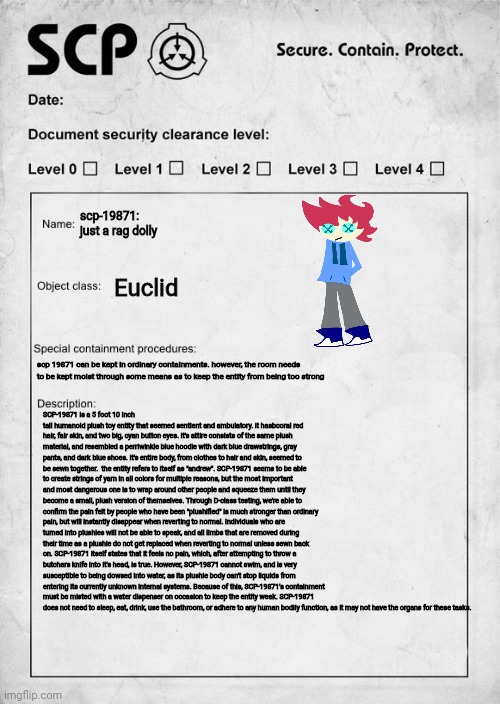 i dunno why i did this, i just got bored | scp-19871: just a rag dolly; Euclid; scp 19871 can be kept in ordinary containments. however, the room needs to be kept moist through some means as to keep the entity from being too strong; SCP-19871 is a 5 foot 10 inch tall humanoid plush toy entity that seemed sentient and ambulatory. it hasbcoral red hair, fair skin, and two big, cyan button eyes. it's attire consists of the same plush material, and resembled a perriwinkle blue hoodie with dark blue drawstrings, gray pants, and dark blue shoes. it's entire body, from clothes to hair and skin, seemed to be sewn together.  the entity refers to itself as "andrew". SCP-19871 seems to be able to create strings of yarn in all colors for multiple reasons, but the most important and most dangerous one is to wrap around other people and squeeze them until they become a small, plush version of themselves. Through D-class testing, we're able to confirm the pain felt by people who have been "plushified" is much stronger than ordinary pain, but will instantly disappear when reverting to normal. Individuals who are turned into plushies will not be able to speak, and all limbs that are removed during their time as a plushie do not get replaced when reverting to normal unless sewn back on. SCP-19871 itself states that it feels no pain, which, after attempting to throw a butchers knife into it's head, is true. However, SCP-19871 cannot swim, and is very susceptible to being dowsed into water, as its plushie body can't stop liquids from entering its currently unknown internal systems. Because of this, SCP-19871's containment must be misted with a water dispenser on occasion to keep the entity weak. SCP-19871 does not need to sleep, eat, drink, use the bathroom, or adhere to any human bodily function, as it may not have the organs for these tasks. | image tagged in scp document | made w/ Imgflip meme maker
