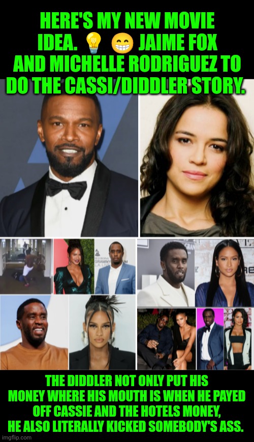 Funny | HERE'S MY NEW MOVIE IDEA. 💡 😁 JAIME FOX AND MICHELLE RODRIGUEZ TO DO THE CASSI/DIDDLER STORY. THE DIDDLER NOT ONLY PUT HIS MONEY WHERE HIS MOUTH IS WHEN HE PAYED OFF CASSIE AND THE HOTELS MONEY, HE ALSO LITERALLY KICKED SOMEBODY'S ASS. | image tagged in funny,movie,ideas,hollywood,documentary,diddy | made w/ Imgflip meme maker
