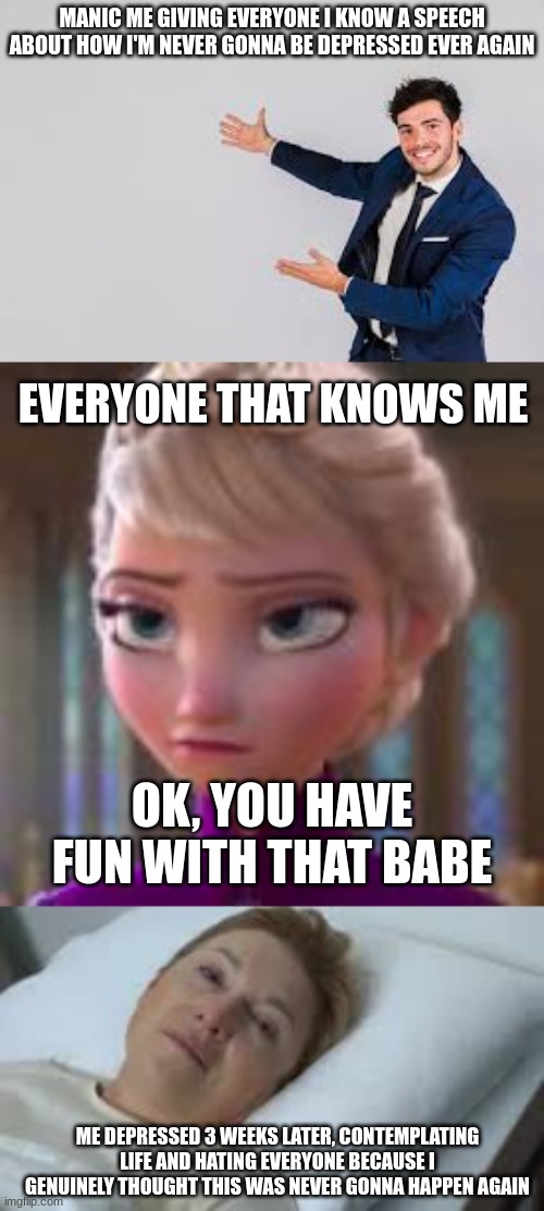 My Bipolar ass | MANIC ME GIVING EVERYONE I KNOW A SPEECH ABOUT HOW I'M NEVER GONNA BE DEPRESSED EVER AGAIN; EVERYONE THAT KNOWS ME; OK, YOU HAVE FUN WITH THAT BABE; ME DEPRESSED 3 WEEKS LATER, CONTEMPLATING LIFE AND HATING EVERYONE BECAUSE I GENUINELY THOUGHT THIS WAS NEVER GONNA HAPPEN AGAIN | image tagged in bipolar,mental illness,funny,craziness_all_the_way | made w/ Imgflip meme maker