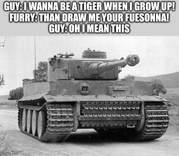 This isn’t a anti furry meme btw | GUY: I WANNA BE A TIGER WHEN I GROW UP!
FURRY: THAN DRAW ME YOUR FUESONNA!
GUY: OH I MEAN THIS | image tagged in tiger tank | made w/ Imgflip meme maker