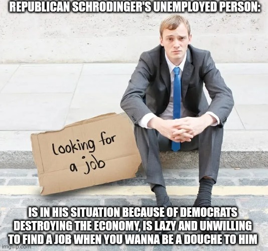 Republican Schrodinger's unemployed person | REPUBLICAN SCHRODINGER'S UNEMPLOYED PERSON:; IS IN HIS SITUATION BECAUSE OF DEMOCRATS DESTROYING THE ECONOMY, IS LAZY AND UNWILLING TO FIND A JOB WHEN YOU WANNA BE A DOUCHE TO HIM | image tagged in conservative hypocrisy,conservative logic,unemployment,employment,work,jobs | made w/ Imgflip meme maker