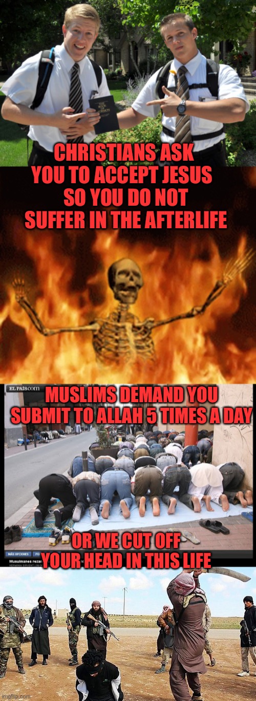 The difference is… | CHRISTIANS ASK YOU TO ACCEPT JESUS; SO YOU DO NOT SUFFER IN THE AFTERLIFE; MUSLIMS DEMAND YOU SUBMIT TO ALLAH 5 TIMES A DAY; OR WE CUT OFF YOUR HEAD IN THIS LIFE | image tagged in have you heard of our lord and savior,skeleton burning in hell,islam prayer,isis beheading | made w/ Imgflip meme maker