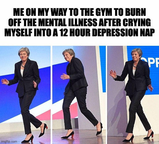going to the gym | ME ON MY WAY TO THE GYM TO BURN OFF THE MENTAL ILLNESS AFTER CRYING MYSELF INTO A 12 HOUR DEPRESSION NAP | image tagged in theresa may walking | made w/ Imgflip meme maker