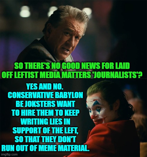 Hey . . . a job is a job.  It's not as if leftists come with dignity to fret about. | YES AND NO.  CONSERVATIVE BABYLON BE JOKSTERS WANT TO HIRE THEM TO KEEP WRITING LIES IN SUPPORT OF THE LEFT, SO THAT THEY DON'T RUN OUT OF MEME MATERIAL. SO THERE'S NO GOOD NEWS FOR LAID OFF LEFTIST MEDIA MATTERS 'JOURNALISTS'? | image tagged in i'm tired of pretending it's not | made w/ Imgflip meme maker