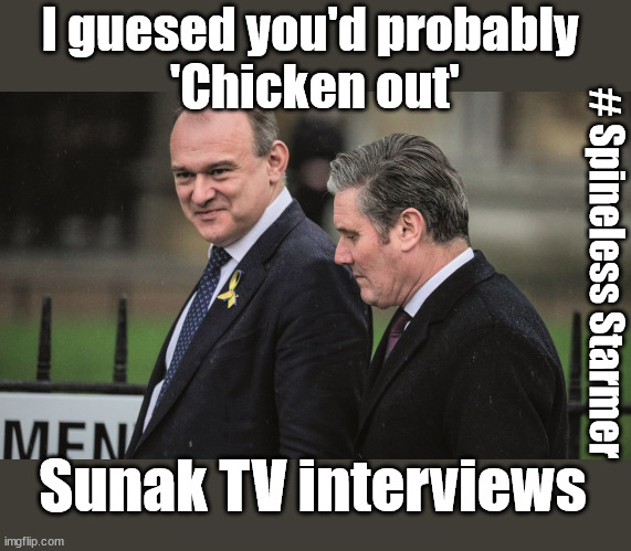 Spineless Starmer - Limits TV interviews | I guesed you'd probably 
'Chicken out'; # Spineless Starmer; Sunak TV interviews; 'Our Fair Share'; of all EU migrants; Labour pledge 'Urban centres' to help house 'Our Fair Share' of our new Migrant friends; New Home for our New Immigrant Friends !!! The only way to keep the illegal immigrants in the UK; VOTE LABOUR UK CITIZENSHIP FOR ALL; It's your choice; Automatic Amnesty; Amnesty For all Illegals; Starmer pledges; AUTOMATIC AMNESTY; SmegHead StarmerNatalie Elphicke, Sir Keir Starmer MP; Muslim Votes Matter; YOU CAN'T TRUST A STARMER PLEDGE; RWANDA U-TURN? Blood on Starmers hands? LABOUR IS DESPERATE;LEFTY IMMIGRATION LAWYERS; Burnham; Rayner; Starmer; PLAUSIBLE DENIABILITY !!! Taxi for Rayner ? #RR4PM;100's more Tax collectors; Higher Taxes Under Labour; We're Coming for You; Labour pledges to clamp down on Tax Dodgers; Higher Taxes under Labour; Rachel Reeves Angela Rayner Bovvered? Higher Taxes under Labour; Risks of voting Labour; * EU Re entry? * Mass Immigration? * Build on Greenbelt? * Rayner as our PM? * Ulez 20 mph fines? * Higher taxes? * UK Flag change? * Muslim takeover? * End of Christianity? * Economic collapse? TRIPLE LOCK' Anneliese Dodds Rwanda plan Quid Pro Quo UK/EU Illegal Migrant Exchange deal; UK not taking its fair share, EU Exchange Deal = People Trafficking !!! Starmer to Betray Britain, #Burden Sharing #Quid Pro Quo #100,000; #Immigration #Starmerout #Labour #wearecorbyn #KeirStarmer #DianeAbbott #McDonnell #cultofcorbyn #labourisdead #labourracism #socialistsunday #nevervotelabour #socialistanyday #Antisemitism #Savile #SavileGate #Paedo #Worboys #GroomingGangs #Paedophile #IllegalImmigration #Immigrants #Invasion #Starmeriswrong #SirSoftie #SirSofty #Blair #Steroids AKA Keith ABBOTT BACK; Union Jack Flag in election campaign material; Concerns raised by Black, Asian and Minority ethnic BAMEgroup & activists; Capt U-Turn; Hunt down Tax Dodgers; Higher tax under Labour Sorry about the fatalities; VOTE FOR ME; SLIPPERY STARMER; Are you really going to trust Labour with your vote ? Pension Triple Lock;; 'Our Fair Share'; Angela Rayner: We’ll build a generation (4x) of Milton Keynes-style new towns; You'll need to vote Labour !!! New Labour 2.0 | image tagged in starmer davey,illegal immigration,labourisdead,hamas palestine israel muslim vote,election 4th july,eu our fair share | made w/ Imgflip meme maker