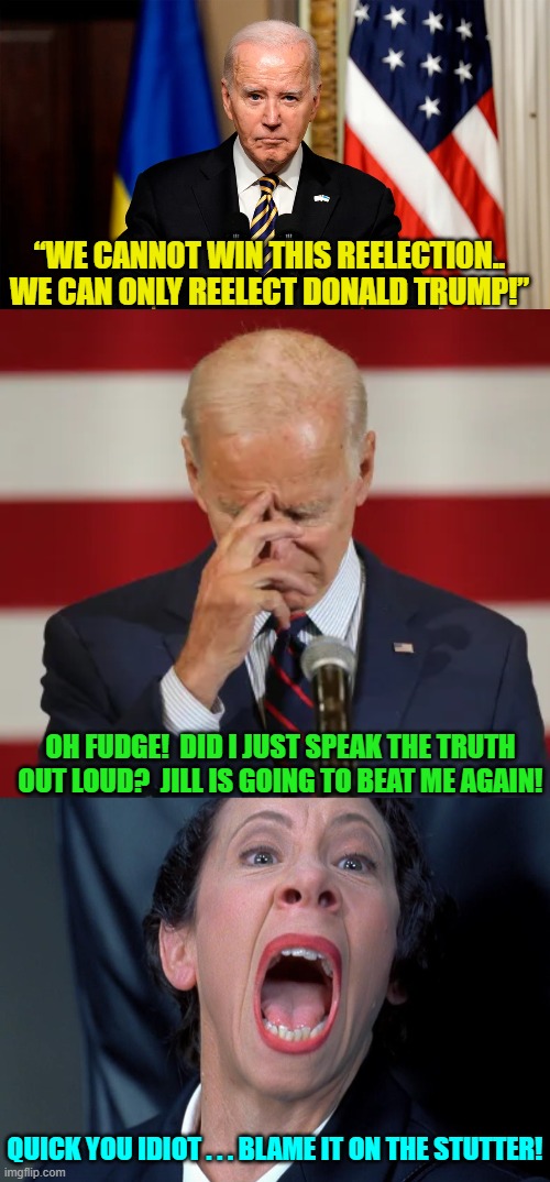 The phantom stutter excuses everything. | “WE CANNOT WIN THIS REELECTION.. WE CAN ONLY REELECT DONALD TRUMP!”; OH FUDGE!  DID I JUST SPEAK THE TRUTH OUT LOUD?  JILL IS GOING TO BEAT ME AGAIN! QUICK YOU IDIOT . . . BLAME IT ON THE STUTTER! | image tagged in yep | made w/ Imgflip meme maker