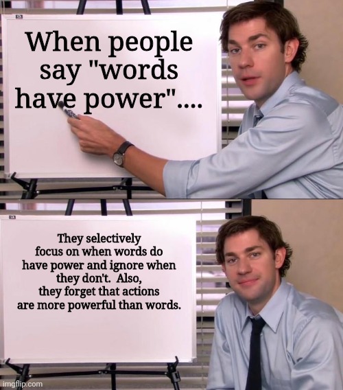 Words Do Not Always Have Power, Especially When Compared To.Actions | When people say "words have power".... They selectively focus on when words do have power and ignore when they don't.  Also, they forget that actions are more powerful than words. | image tagged in jim halpert explains,words have power,doubted,denied,actions speak louder than words | made w/ Imgflip meme maker