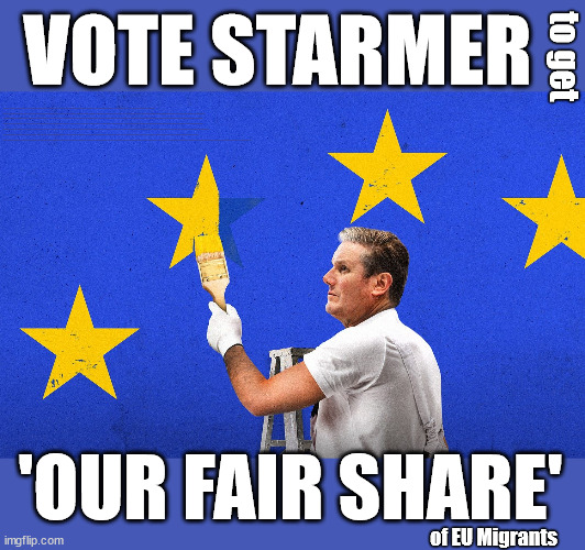 Starmer - Brexit Re-Run | VOTE STARMER; to get; 'Our Fair Share'; of all EU migrants; Labour pledge 'Urban centres' to help house 'Our Fair Share' of our new Migrant friends; New Home for our New Immigrant Friends !!! The only way to keep the illegal immigrants in the UK; VOTE LABOUR UK CITIZENSHIP FOR ALL; It's your choice; Automatic Amnesty; Amnesty For all Illegals; Starmer pledges; AUTOMATIC AMNESTY; SmegHead StarmerNatalie Elphicke, Sir Keir Starmer MP; Muslim Votes Matter; YOU CAN'T TRUST A STARMER PLEDGE; RWANDA U-TURN? Blood on Starmers hands? LABOUR IS DESPERATE;LEFTY IMMIGRATION LAWYERS; Burnham; Rayner; Starmer; PLAUSIBLE DENIABILITY !!! Taxi for Rayner ? #RR4PM;100's more Tax collectors; Higher Taxes Under Labour; We're Coming for You; Labour pledges to clamp down on Tax Dodgers; Higher Taxes under Labour; Rachel Reeves Angela Rayner Bovvered? Higher Taxes under Labour; Risks of voting Labour; * EU Re entry? * Mass Immigration? * Build on Greenbelt? * Rayner as our PM? * Ulez 20 mph fines? * Higher taxes? * UK Flag change? * Muslim takeover? * End of Christianity? * Economic collapse? TRIPLE LOCK' Anneliese Dodds Rwanda plan Quid Pro Quo UK/EU Illegal Migrant Exchange deal; UK not taking its fair share, EU Exchange Deal = People Trafficking !!! Starmer to Betray Britain, #Burden Sharing #Quid Pro Quo #100,000; #Immigration #Starmerout #Labour #wearecorbyn #KeirStarmer #DianeAbbott #McDonnell #cultofcorbyn #labourisdead #labourracism #socialistsunday #nevervotelabour #socialistanyday #Antisemitism #Savile #SavileGate #Paedo #Worboys #GroomingGangs #Paedophile #IllegalImmigration #Immigrants #Invasion #Starmeriswrong #SirSoftie #SirSofty #Blair #Steroids AKA Keith ABBOTT BACK; Union Jack Flag in election campaign material; Concerns raised by Black, Asian and Minority ethnic BAMEgroup & activists; Capt U-Turn; Hunt down Tax Dodgers; Higher tax under Labour Sorry about the fatalities; VOTE FOR ME; SLIPPERY STARMER; Are you really going to trust Labour with your vote ? Pension Triple Lock;; 'Our Fair Share'; Angela Rayner: We’ll build a generation (4x) of Milton Keynes-style new towns; You'll need to vote Labour !!! New Labour 2.0; 'OUR FAIR SHARE'; of EU Migrants | image tagged in starmer eu,illegal immigration,labourisdead,irsael palestine hamas muslim vote,eu our fair share,election 4th july | made w/ Imgflip meme maker