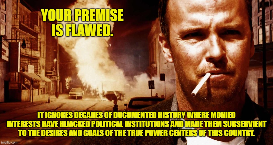 YOUR PREMISE IS FLAWED. IT IGNORES DECADES OF DOCUMENTED HISTORY WHERE MONIED INTERESTS HAVE HIJACKED POLITICAL INSTITUTIONS AND MADE THEM S | made w/ Imgflip meme maker