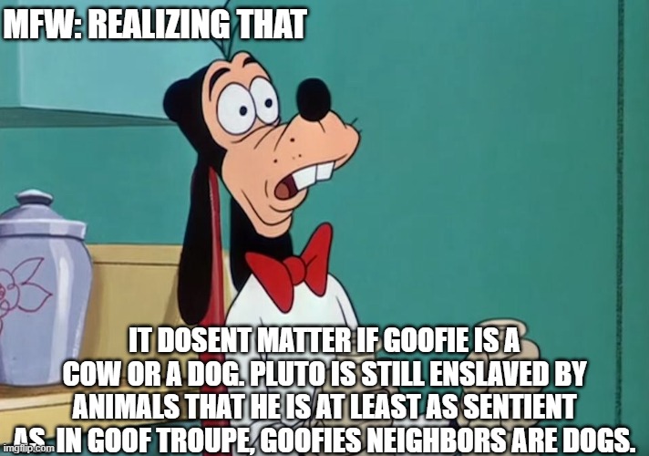 the dark world of disney. | MFW: REALIZING THAT; IT DOSENT MATTER IF GOOFIE IS A COW OR A DOG. PLUTO IS STILL ENSLAVED BY ANIMALS THAT HE IS AT LEAST AS SENTIENT AS. IN GOOF TROUPE, GOOFIES NEIGHBORS ARE DOGS. | image tagged in shocked goofy | made w/ Imgflip meme maker