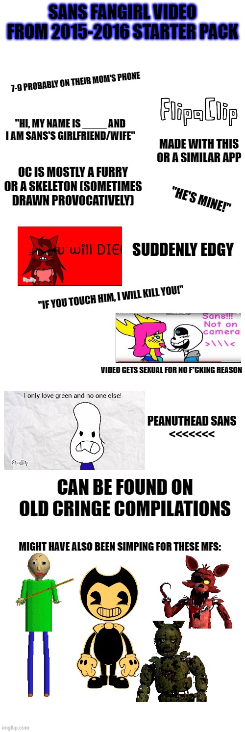 I just remembered these things existed | SANS FANGIRL VIDEO FROM 2015-2016 STARTER PACK; 7-9 PROBABLY ON THEIR MOM'S PHONE; "HI, MY NAME IS ____ AND I AM SANS'S GIRLFRIEND/WIFE"; MADE WITH THIS OR A SIMILAR APP; OC IS MOSTLY A FURRY OR A SKELETON (SOMETIMES DRAWN PROVOCATIVELY); "HE'S MINE!"; SUDDENLY EDGY; "IF YOU TOUCH HIM, I WILL KILL YOU!"; VIDEO GETS SEXUAL FOR NO F*CKING REASON; PEANUTHEAD SANS
<<<<<<<; CAN BE FOUND ON OLD CRINGE COMPILATIONS; MIGHT HAVE ALSO BEEN SIMPING FOR THESE MFS: | image tagged in memes,starter pack,undertale,sans undertale,fangirls,cringe worthy | made w/ Imgflip meme maker