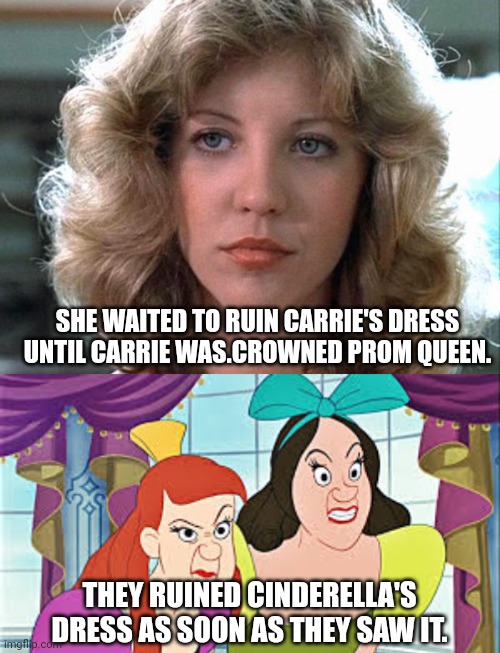 Who is worse-Chris Hargensen or Anastasia and Drizella? | SHE WAITED TO RUIN CARRIE'S DRESS UNTIL CARRIE WAS.CROWNED PROM QUEEN. THEY RUINED CINDERELLA'S DRESS AS SOON AS THEY SAW IT. | image tagged in cinderella,stepsisters,chris hargensen,carrie white,disney,stephen king | made w/ Imgflip meme maker