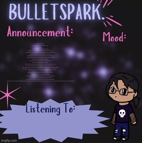 BulletSpark. Announcement Template by MC | # Among Us: Black Parade Edition

**Setting:** The Skeld. Crewmates are scattered in various rooms. 

**Players:**

* **Gerard Way (Red):** 'Okay, I'm in Electrical. Anyone need anything?'
* **Frank Iero (Green):** 'I just saw Ray on Admin, he was looking at the security cameras. Maybe he's sus?' 
* **Mikey Way (Blue):** 'Nah, Frank, Ray's a good guy. He wouldn't kill anyone. Look, I'm going to Medbay to check for vitals.' 
* **Ray Toro (Yellow):** 'I was just trying to figure out who's missing, why are you accusing me?' 
* **Bob Bryar (Orange):** 'I'm stuck in Reactor, can someone please help me, I keep getting voted off in this room!' 

**Gerard:** 'Guys, stop with the accusatory nonsense. We need to focus on completing tasks, not jumping to conclusions.'

**Frank:** 'But Red, how else are we supposed to catch the imposter?'

**Ray:** 'You know, I think I might have seen someone vent in Security. Maybe it was Green?'

**Frank:** 'What?! No way, Ray, you saw wrong. I wouldn't do that!'

**Mikey:** 'I'm getting a feeling this isn't an Among Us game. This is more like… a Black Parade. We're all caught in this chaotic mess.'

**Gerard:** 'Mikey, you just need to stay focus, keep an eye out for suspicious activity. There is an imposter amongst us.'

**Bob:** 'Alright, I'm out of here, I'm going to go check the Navigation. Someone please help me with my reactor task and get rid of the imposter already!' 

**Gerard:** 'Alright, let's all calm down. We can fix this. One by one, we'll get through our tasks, find the imposter, and win the game.'

**Frank:** 'You're right Red, it's just… this is so much easier when we're screaming death metal on stage.'

**Ray:** 'Frank, you're distracting us. Look, I just saw Green sabotage Communications! My vote is for Green.'

**Mikey:** 'Oh, great… just great. It's like we're stuck in a never-ending song.'

**Gerard:** 'Mikey, stay positive. We'll get through this. Remember, we're MCR, we're not afraid of anything, even imposters.'

**Bob:** 'Right, we're MCR! We're not afraid of anything! Well, except maybe getting voted off again.'

**Frank:** (Whispering to Ray) 'Hey, maybe we should just let the imposter win. Then we can finally escape this spaceship.'

**The dialogue continues as they try to complete tasks, navigate the ship, and figure out who the imposter is. The tension gets higher, the accusations more heated, and the game becomes a chaotic dance of suspicion and mistrust, ultimately mirroring the band's own intense and dramatic music.** | image tagged in bulletspark announcement template by mc | made w/ Imgflip meme maker