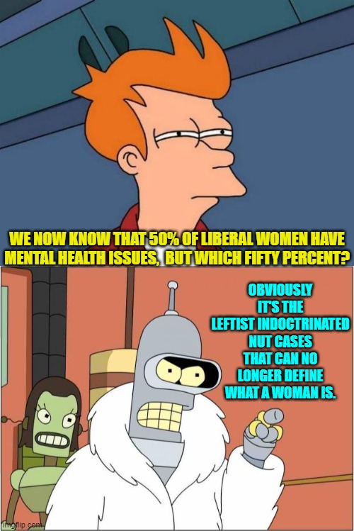 Yeah . . . pretty much. | OBVIOUSLY IT'S THE LEFTIST INDOCTRINATED NUT CASES THAT CAN NO LONGER DEFINE WHAT A WOMAN IS. WE NOW KNOW THAT 50% OF LIBERAL WOMEN HAVE MENTAL HEALTH ISSUES,  BUT WHICH FIFTY PERCENT? | image tagged in not sure if- fry | made w/ Imgflip meme maker