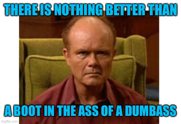Red Forman | THERE IS NOTHING BETTER THAN A BOOT IN THE ASS OF A DUMBASS | image tagged in red forman | made w/ Imgflip meme maker