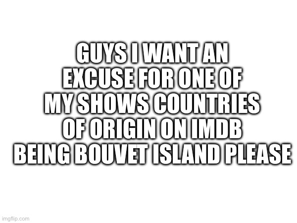 GUYS I WANT AN EXCUSE FOR ONE OF MY SHOWS COUNTRIES OF ORIGIN ON IMDB BEING BOUVET ISLAND PLEASE | made w/ Imgflip meme maker