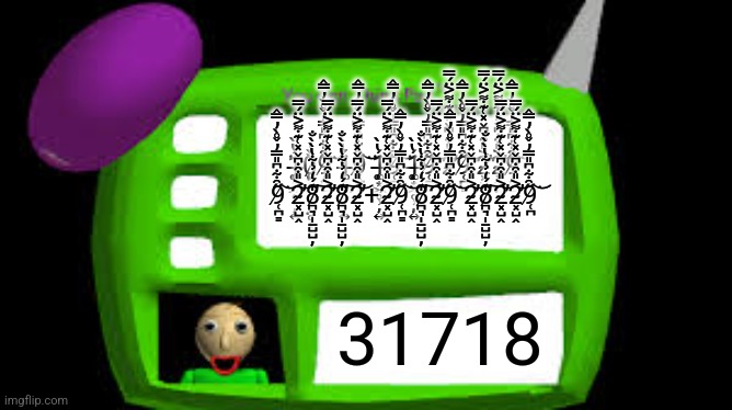 Baldi Can you think pad | 1̶̨͚͙͖̥̹̦͍̈́̔̀0̷̨͓̟̺̮̝̦̤̥̀̀̍ͅ9̸̜̪͇̋̑͋͆̎̿̓̌̊̀̓̿̂͘͝1̶̨͚͙͖̥̹̦͍̈́̔̀9̸̜̪͇̋̑͋͆̎̿̓̌̊̀̓̿̂͘͝1̶̨͚͙͖̥̹̦͍̈́̔̀9̸̜̪͇̋̑͋͆̎̿̓̌̊̀̓̿̂͘͝1̶̨͚͙͖̥̹̦͍̈́̔̀9̸̜̪͇̋̑͋͆̎̿̓̌̊̀̓̿̂͘͝2̴͓̺̭͐̎͒̇͆̌̽͑͊̇͌͐̈́̿̕͝9̸̜̪͇̋̑͋͆̎̿̓̌̊̀̓̿̂͘͝2̴͓̺̭͐̎͒̇͆̌̽͑͊̇͌͐̈́̿̕͝2̴͓̺̭͐̎͒̇͆̌̽͑͊̇͌͐̈́̿̕͝9̸̜̪͇̋̑͋͆̎̿̓̌̊̀̓̿̂͘͝
9̸̜̪͇̋̑͋͆̎̿̓̌̊̀̓̿̂͘͝2̴͓̺̭͐̎͒̇͆̌̽͑͊̇͌͐̈́̿̕͝8̷̛̪͉̩̱̺̺̦̒́̒̉͋̔̀̀̐͠2̴͓̺̭͐̎͒̇͆̌̽͑͊̇͌͐̈́̿̕͝8̷̛̪͉̩̱̺̺̦̒́̒̉͋̔̀̀̐͠2̴͓̺̭͐̎͒̇͆̌̽͑͊̇͌͐̈́̿̕͝+2̴͓̺̭͐̎͒̇͆̌̽͑͊̇͌͐̈́̿̕͝9̸̜̪͇̋̑͋͆̎̿̓̌̊̀̓̿̂͘͝8̷̛̪͉̩̱̺̺̦̒́̒̉͋̔̀̀̐͠2̴͓̺̭͐̎͒̇͆̌̽͑͊̇͌͐̈́̿̕͝9̸̜̪͇̋̑͋͆̎̿̓̌̊̀̓̿̂͘͝2̴͓̺̭͐̎͒̇͆̌̽͑͊̇͌͐̈́̿̕͝8̷̛̪͉̩̱̺̺̦̒́̒̉͋̔̀̀̐͠2̴͓̺̭͐̎͒̇͆̌̽͑͊̇͌͐̈́̿̕͝2̴͓̺̭͐̎͒̇͆̌̽͑͊̇͌͐̈́̿̕͝9̸̜̪̋̑͋͆̎̿̓̌̊̀̓̿̂͘͝; 31718 | image tagged in baldi can you think pad | made w/ Imgflip meme maker