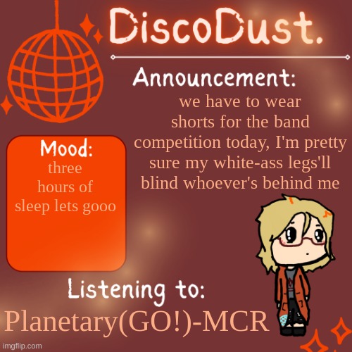 *falls through ceiling* | we have to wear shorts for the band competition today, I'm pretty sure my white-ass legs'll blind whoever's behind me; three hours of sleep lets gooo; Planetary(GO!)-MCR | image tagged in discodust announcement template | made w/ Imgflip meme maker