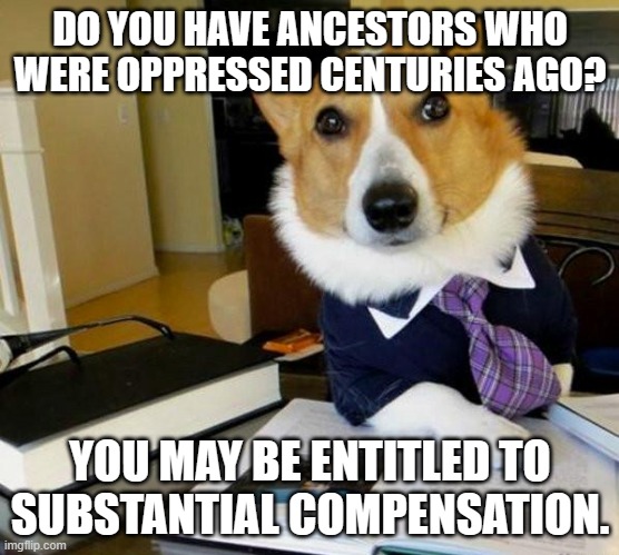 Lawyer Corgi Dog | DO YOU HAVE ANCESTORS WHO WERE OPPRESSED CENTURIES AGO? YOU MAY BE ENTITLED TO SUBSTANTIAL COMPENSATION. | image tagged in lawyer corgi dog | made w/ Imgflip meme maker