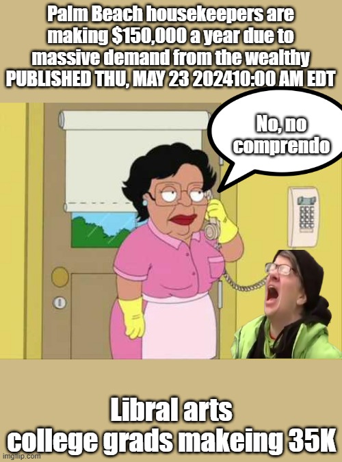 Illegals makeing mucho dinero while Libbys scream | Palm Beach housekeepers are making $150,000 a year due to massive demand from the wealthy
PUBLISHED THU, MAY 23 202410:00 AM EDT; No, no comprendo; Libral arts college grads makeing 35K | image tagged in memes,consuela | made w/ Imgflip meme maker