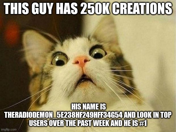 Scared Cat | THIS GUY HAS 250K CREATIONS; HIS NAME IS THERADIODEMON_5E238HF249HFF34G54 AND LOOK IN TOP USERS OVER THE PAST WEEK AND HE IS #1 | image tagged in memes,scared cat | made w/ Imgflip meme maker