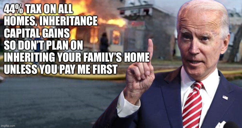 Disaster Joe | 44% TAX ON ALL
HOMES, INHERITANCE 
CAPITAL GAINS
SO DON’T PLAN ON
INHERITING YOUR FAMILY’S HOME
UNLESS YOU PAY ME FIRST | image tagged in disaster biden,funny,memes | made w/ Imgflip meme maker