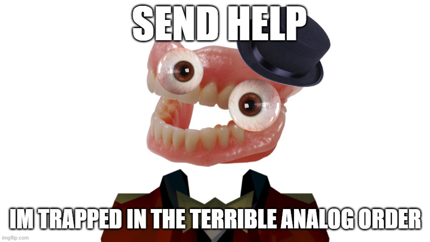 SEND HELP! - | SEND HELP; IM TRAPPED IN THE TERRIBLE ANALOG ORDER | image tagged in the amazing digital circus | made w/ Imgflip meme maker