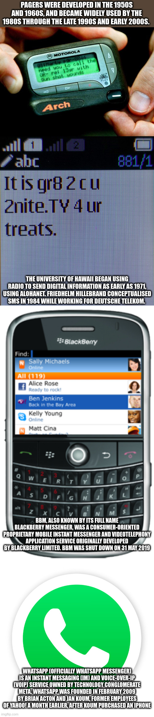 tech | PAGERS WERE DEVELOPED IN THE 1950S AND 1960S, AND BECAME WIDELY USED BY THE 1980S THROUGH THE LATE 1990S AND EARLY 2000S. THE UNIVERSITY OF HAWAII BEGAN USING RADIO TO SEND DIGITAL INFORMATION AS EARLY AS 1971, USING ALOHANET. FRIEDHELM HILLEBRAND CONCEPTUALISED SMS IN 1984 WHILE WORKING FOR DEUTSCHE TELEKOM. BBM, ALSO KNOWN BY ITS FULL NAME BLACKBERRY MESSENGER, WAS A CONSUMER-ORIENTED PROPRIETARY MOBILE INSTANT MESSENGER AND VIDEOTELEPHONY APPLICATION SERVICE ORIGINALLY DEVELOPED BY BLACKBERRY LIMITED. BBM WAS SHUT DOWN ON 31 MAY 2019; WHATSAPP (OFFICIALLY WHATSAPP MESSENGER) IS AN INSTANT MESSAGING (IM) AND VOICE-OVER-IP (VOIP) SERVICE OWNED BY TECHNOLOGY CONGLOMERATE META. WHATSAPP WAS FOUNDED IN FEBRUARY 2009 BY BRIAN ACTON AND JAN KOUM, FORMER EMPLOYEES OF YAHOO! A MONTH EARLIER, AFTER KOUM PURCHASED AN IPHONE | image tagged in technology | made w/ Imgflip meme maker