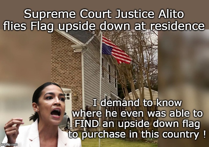 AOC is on Sams case big time | Supreme Court Justice Alito flies Flag upside down at residence; I demand to know where he even was able to FIND an upside down flag to purchase in this country ! | image tagged in alito upside down meme | made w/ Imgflip meme maker