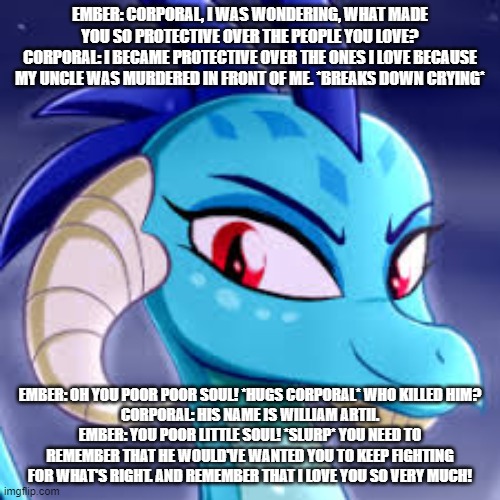 ember's love story s1 ep27 corporal opens up about his trauma | EMBER: CORPORAL, I WAS WONDERING, WHAT MADE YOU SO PROTECTIVE OVER THE PEOPLE YOU LOVE?
CORPORAL: I BECAME PROTECTIVE OVER THE ONES I LOVE BECAUSE MY UNCLE WAS MURDERED IN FRONT OF ME. *BREAKS DOWN CRYING*; EMBER: OH YOU POOR POOR SOUL! *HUGS CORPORAL* WHO KILLED HIM?
CORPORAL: HIS NAME IS WILLIAM ARTII.
EMBER: YOU POOR LITTLE SOUL! *SLURP* YOU NEED TO REMEMBER THAT HE WOULD'VE WANTED YOU TO KEEP FIGHTING FOR WHAT'S RIGHT. AND REMEMBER THAT I LOVE YOU SO VERY MUCH! | image tagged in dragons | made w/ Imgflip meme maker