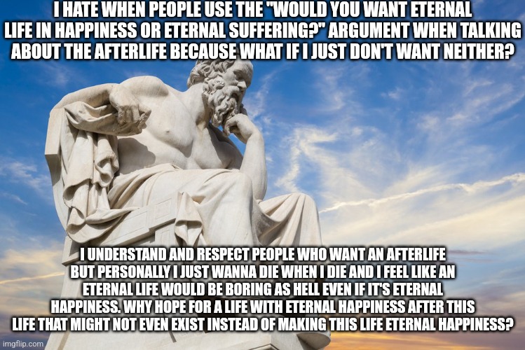 Philosophy | I HATE WHEN PEOPLE USE THE "WOULD YOU WANT ETERNAL LIFE IN HAPPINESS OR ETERNAL SUFFERING?" ARGUMENT WHEN TALKING ABOUT THE AFTERLIFE BECAUSE WHAT IF I JUST DON'T WANT NEITHER? I UNDERSTAND AND RESPECT PEOPLE WHO WANT AN AFTERLIFE BUT PERSONALLY I JUST WANNA DIE WHEN I DIE AND I FEEL LIKE AN ETERNAL LIFE WOULD BE BORING AS HELL EVEN IF IT'S ETERNAL HAPPINESS. WHY HOPE FOR A LIFE WITH ETERNAL HAPPINESS AFTER THIS LIFE THAT MIGHT NOT EVEN EXIST INSTEAD OF MAKING THIS LIFE ETERNAL HAPPINESS? | image tagged in philosophy | made w/ Imgflip meme maker