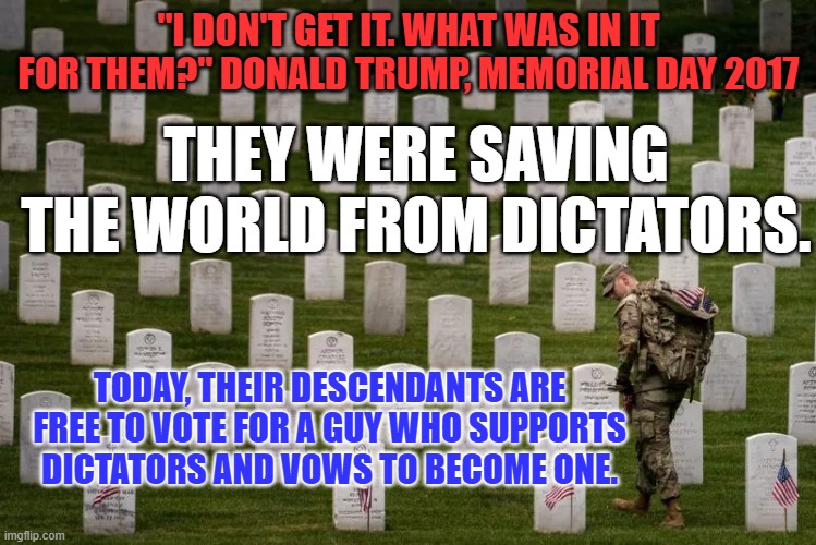 The definition of "Irony!" | "I DON'T GET IT. WHAT WAS IN IT FOR THEM?" DONALD TRUMP, MEMORIAL DAY 2017; THEY WERE SAVING THE WORLD FROM DICTATORS. TODAY, THEIR DESCENDANTS ARE FREE TO VOTE FOR A GUY WHO SUPPORTS DICTATORS AND VOWS TO BECOME ONE. | image tagged in politics | made w/ Imgflip meme maker
