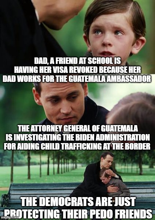 Finding Neverland Meme | DAD, A FRIEND AT SCHOOL IS HAVING HER VISA REVOKED BECAUSE HER DAD WORKS FOR THE GUATEMALA AMBASSADOR; THE ATTORNEY GENERAL OF GUATEMALA IS INVESTIGATING THE BIDEN ADMINISTRATION FOR AIDING CHILD TRAFFICKING AT THE BORDER; THE DEMOCRATS ARE JUST PROTECTING THEIR PEDO FRIENDS | image tagged in memes,finding neverland | made w/ Imgflip meme maker